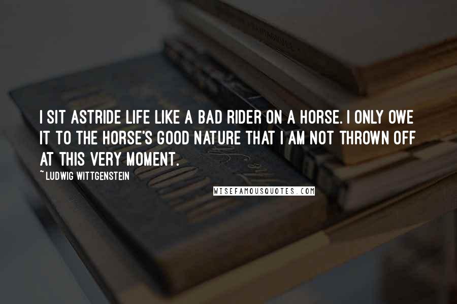 Ludwig Wittgenstein Quotes: I sit astride life like a bad rider on a horse. I only owe it to the horse's good nature that I am not thrown off at this very moment.