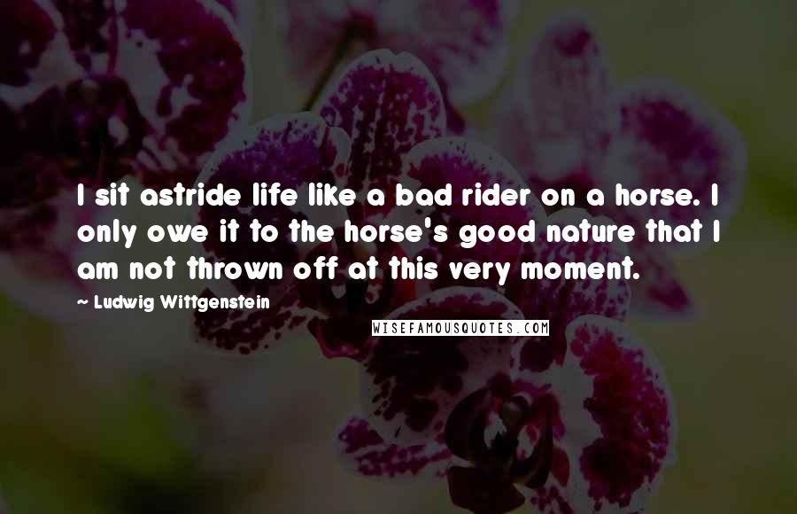 Ludwig Wittgenstein Quotes: I sit astride life like a bad rider on a horse. I only owe it to the horse's good nature that I am not thrown off at this very moment.