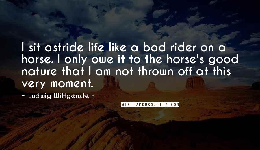 Ludwig Wittgenstein Quotes: I sit astride life like a bad rider on a horse. I only owe it to the horse's good nature that I am not thrown off at this very moment.