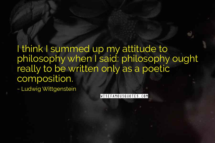 Ludwig Wittgenstein Quotes: I think I summed up my attitude to philosophy when I said: philosophy ought really to be written only as a poetic composition.