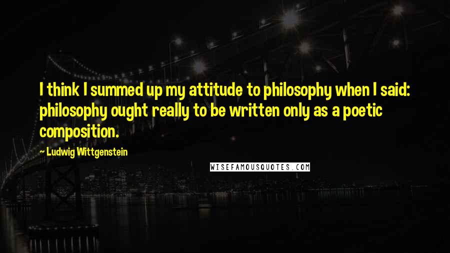 Ludwig Wittgenstein Quotes: I think I summed up my attitude to philosophy when I said: philosophy ought really to be written only as a poetic composition.