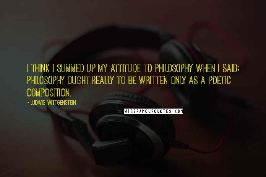 Ludwig Wittgenstein Quotes: I think I summed up my attitude to philosophy when I said: philosophy ought really to be written only as a poetic composition.
