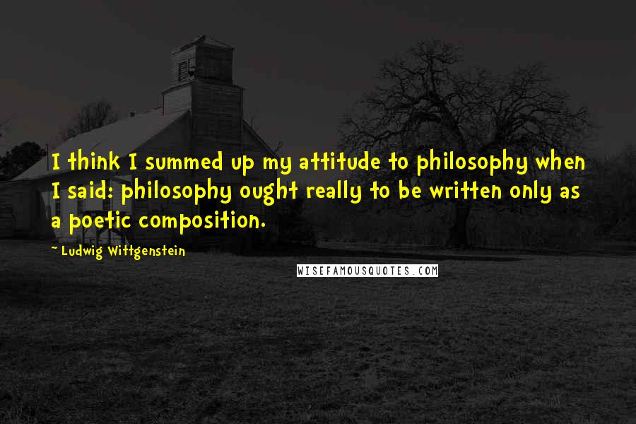Ludwig Wittgenstein Quotes: I think I summed up my attitude to philosophy when I said: philosophy ought really to be written only as a poetic composition.