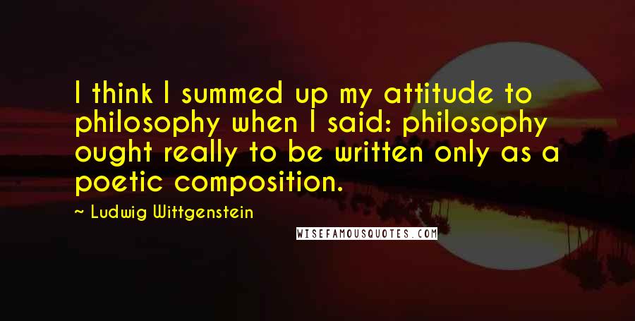 Ludwig Wittgenstein Quotes: I think I summed up my attitude to philosophy when I said: philosophy ought really to be written only as a poetic composition.