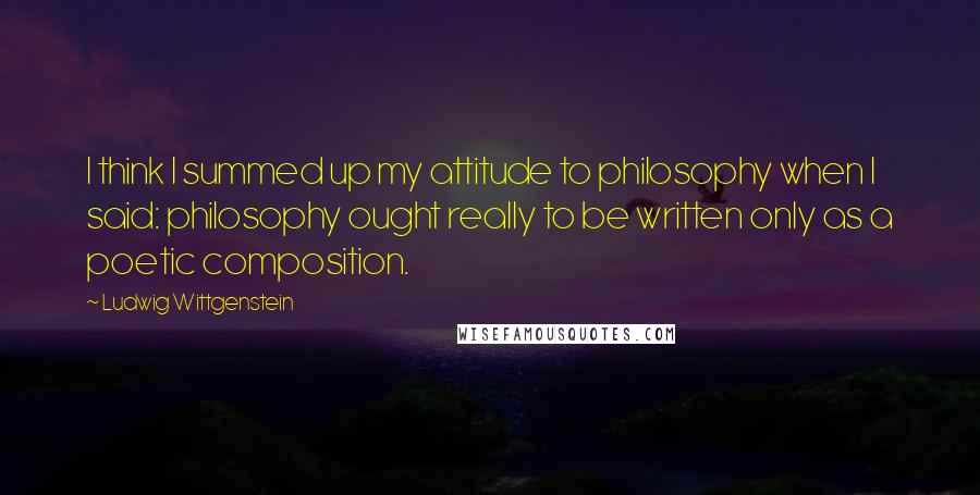 Ludwig Wittgenstein Quotes: I think I summed up my attitude to philosophy when I said: philosophy ought really to be written only as a poetic composition.