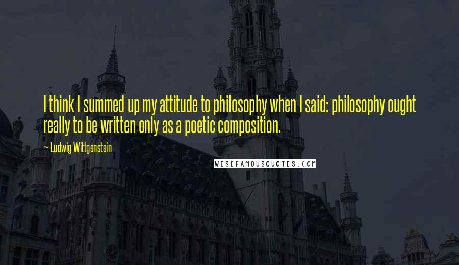 Ludwig Wittgenstein Quotes: I think I summed up my attitude to philosophy when I said: philosophy ought really to be written only as a poetic composition.