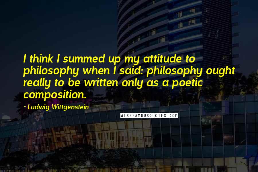 Ludwig Wittgenstein Quotes: I think I summed up my attitude to philosophy when I said: philosophy ought really to be written only as a poetic composition.