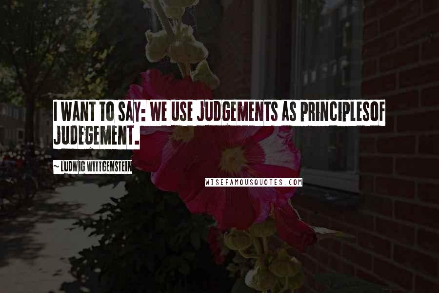 Ludwig Wittgenstein Quotes: I want to say: We use judgements as principlesof judegement.