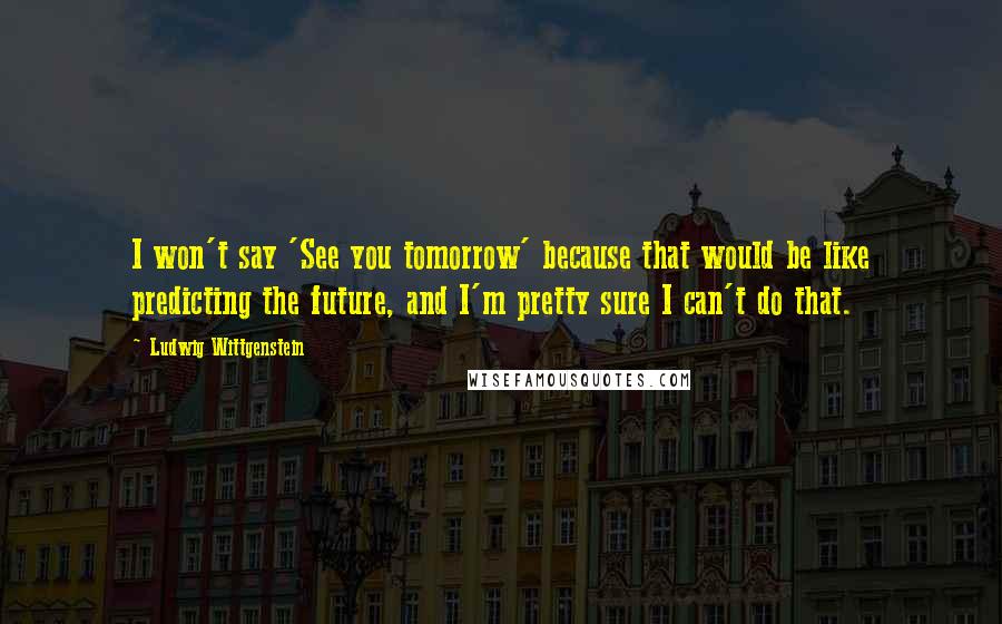 Ludwig Wittgenstein Quotes: I won't say 'See you tomorrow' because that would be like predicting the future, and I'm pretty sure I can't do that.