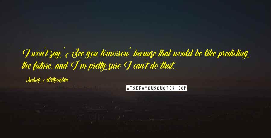 Ludwig Wittgenstein Quotes: I won't say 'See you tomorrow' because that would be like predicting the future, and I'm pretty sure I can't do that.