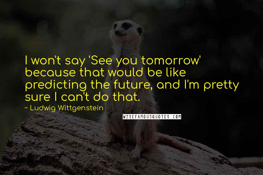 Ludwig Wittgenstein Quotes: I won't say 'See you tomorrow' because that would be like predicting the future, and I'm pretty sure I can't do that.