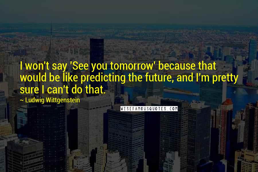 Ludwig Wittgenstein Quotes: I won't say 'See you tomorrow' because that would be like predicting the future, and I'm pretty sure I can't do that.