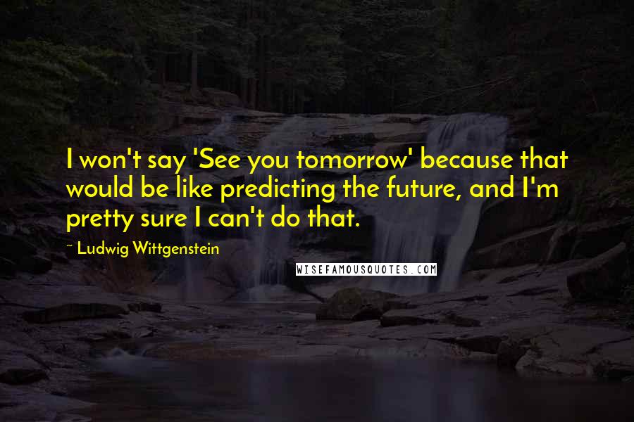 Ludwig Wittgenstein Quotes: I won't say 'See you tomorrow' because that would be like predicting the future, and I'm pretty sure I can't do that.