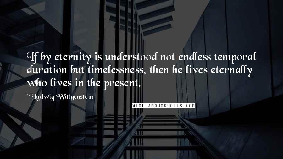 Ludwig Wittgenstein Quotes: If by eternity is understood not endless temporal duration but timelessness, then he lives eternally who lives in the present.