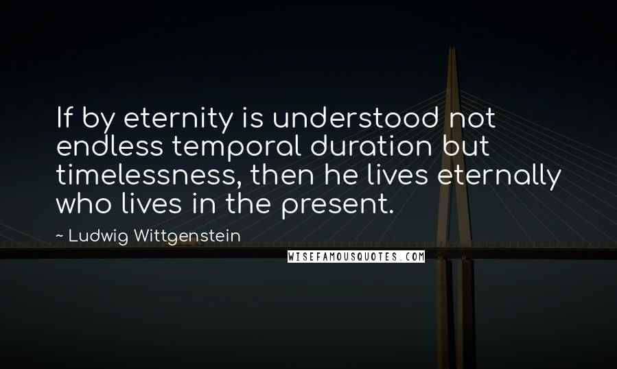 Ludwig Wittgenstein Quotes: If by eternity is understood not endless temporal duration but timelessness, then he lives eternally who lives in the present.