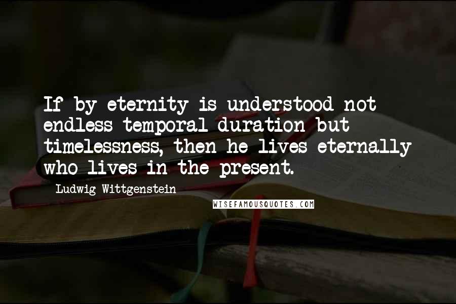 Ludwig Wittgenstein Quotes: If by eternity is understood not endless temporal duration but timelessness, then he lives eternally who lives in the present.
