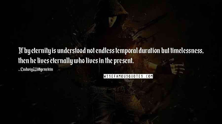 Ludwig Wittgenstein Quotes: If by eternity is understood not endless temporal duration but timelessness, then he lives eternally who lives in the present.