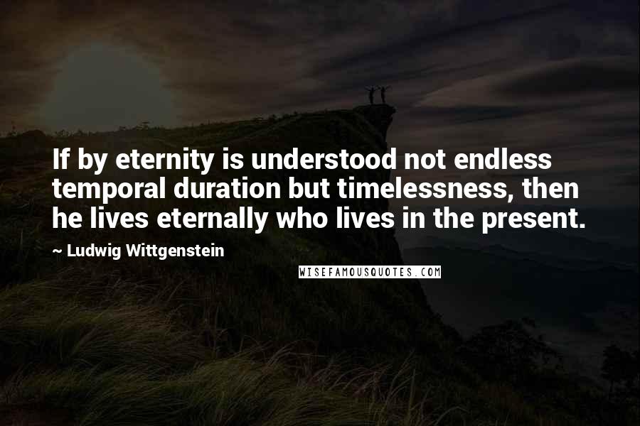 Ludwig Wittgenstein Quotes: If by eternity is understood not endless temporal duration but timelessness, then he lives eternally who lives in the present.