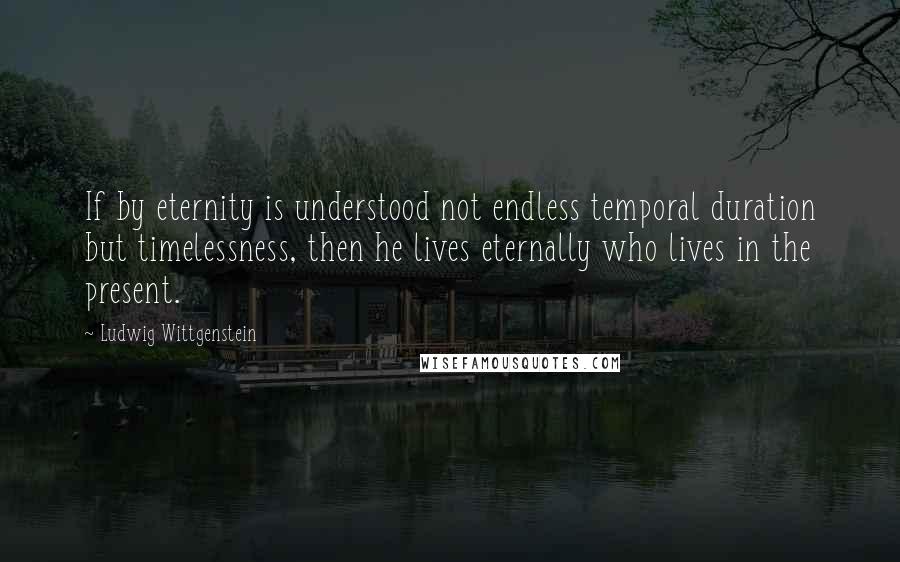 Ludwig Wittgenstein Quotes: If by eternity is understood not endless temporal duration but timelessness, then he lives eternally who lives in the present.