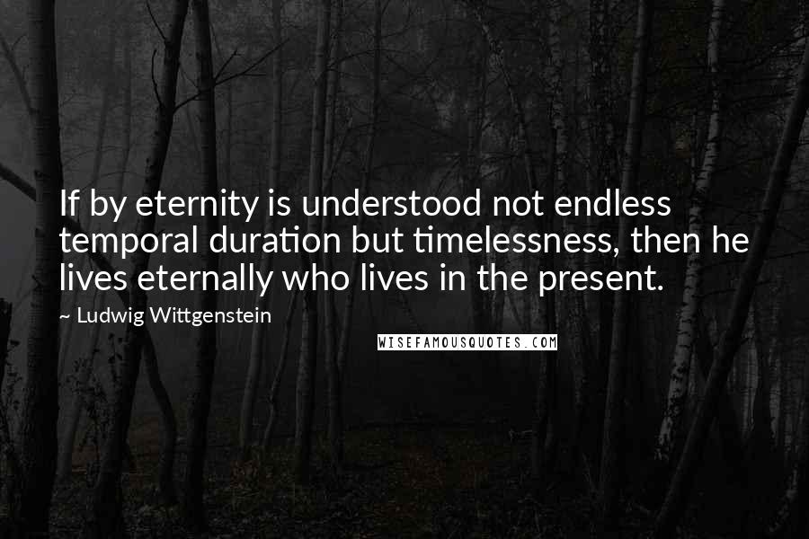 Ludwig Wittgenstein Quotes: If by eternity is understood not endless temporal duration but timelessness, then he lives eternally who lives in the present.