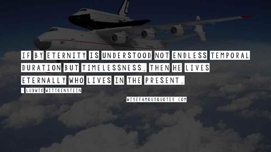 Ludwig Wittgenstein Quotes: If by eternity is understood not endless temporal duration but timelessness, then he lives eternally who lives in the present.