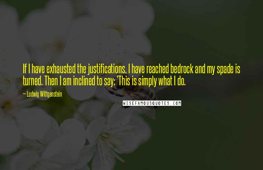 Ludwig Wittgenstein Quotes: If I have exhausted the justifications, I have reached bedrock and my spade is turned. Then I am inclined to say: 'This is simply what I do.