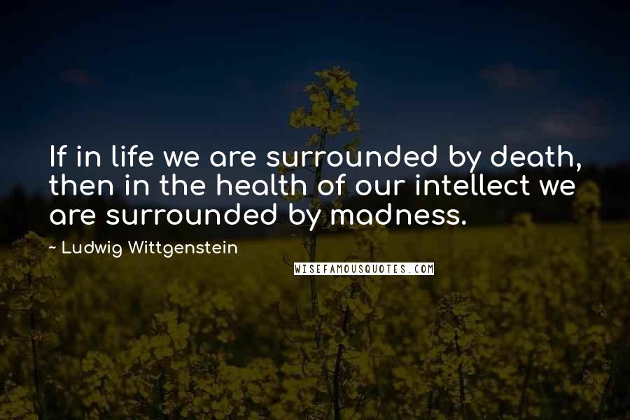 Ludwig Wittgenstein Quotes: If in life we are surrounded by death, then in the health of our intellect we are surrounded by madness.