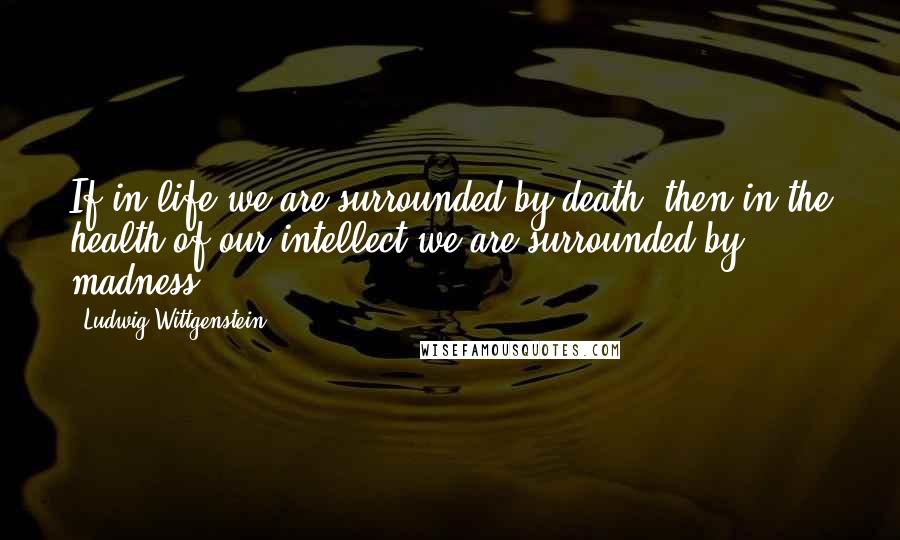 Ludwig Wittgenstein Quotes: If in life we are surrounded by death, then in the health of our intellect we are surrounded by madness.