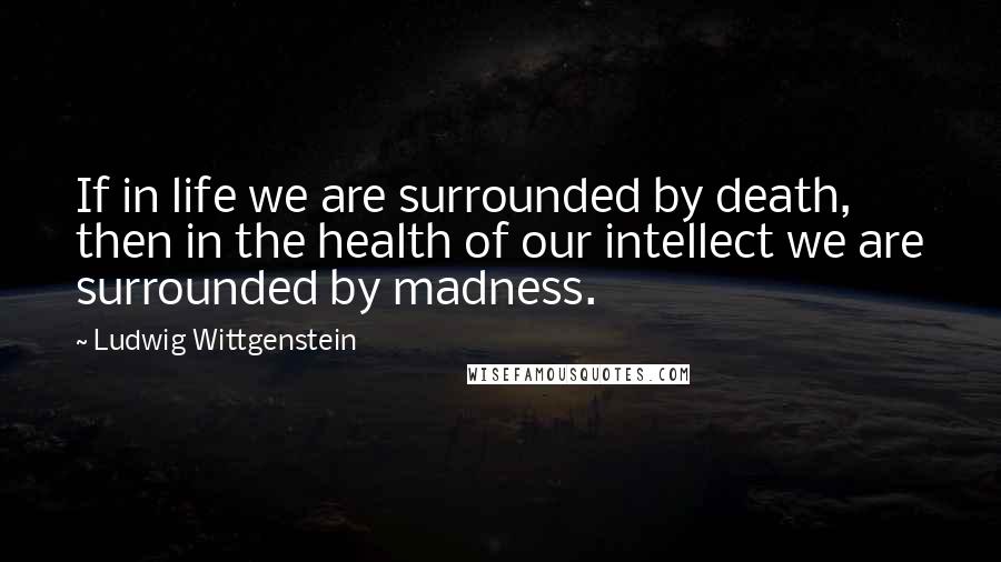 Ludwig Wittgenstein Quotes: If in life we are surrounded by death, then in the health of our intellect we are surrounded by madness.