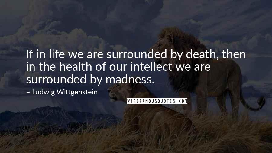 Ludwig Wittgenstein Quotes: If in life we are surrounded by death, then in the health of our intellect we are surrounded by madness.