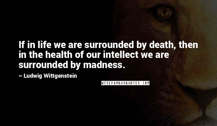 Ludwig Wittgenstein Quotes: If in life we are surrounded by death, then in the health of our intellect we are surrounded by madness.