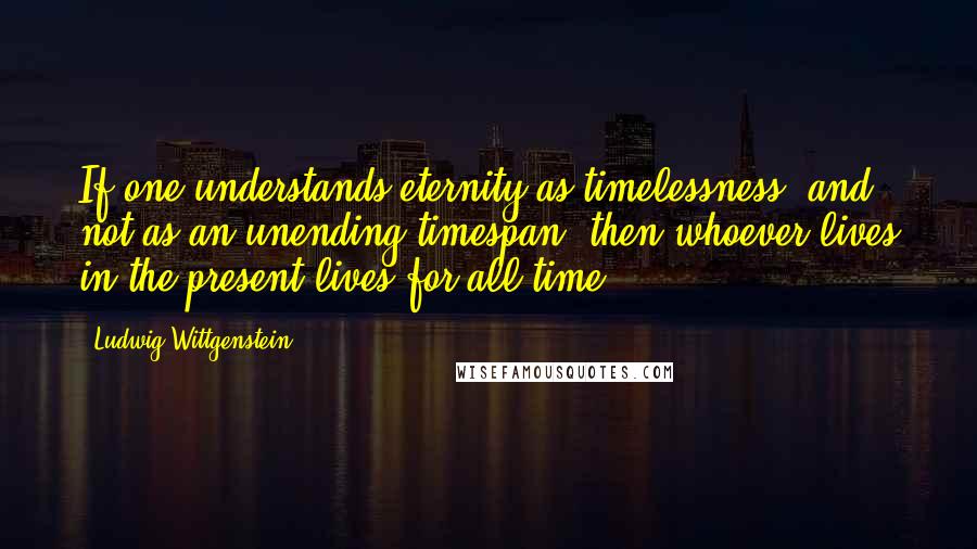 Ludwig Wittgenstein Quotes: If one understands eternity as timelessness, and not as an unending timespan, then whoever lives in the present lives for all time.