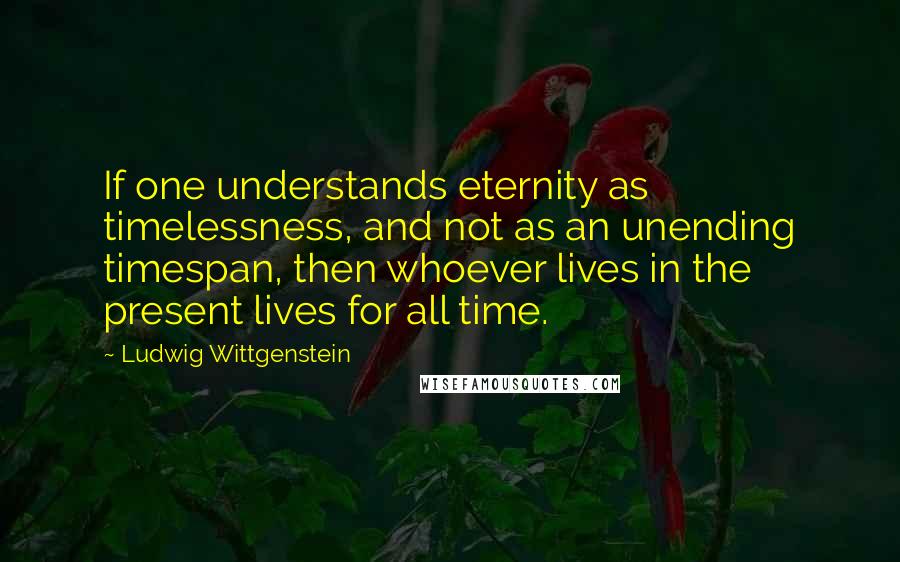 Ludwig Wittgenstein Quotes: If one understands eternity as timelessness, and not as an unending timespan, then whoever lives in the present lives for all time.