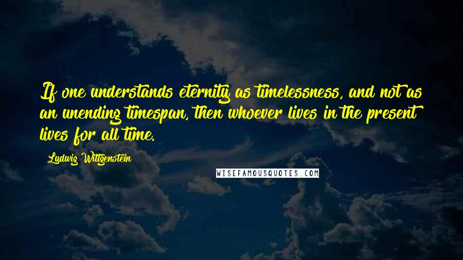 Ludwig Wittgenstein Quotes: If one understands eternity as timelessness, and not as an unending timespan, then whoever lives in the present lives for all time.