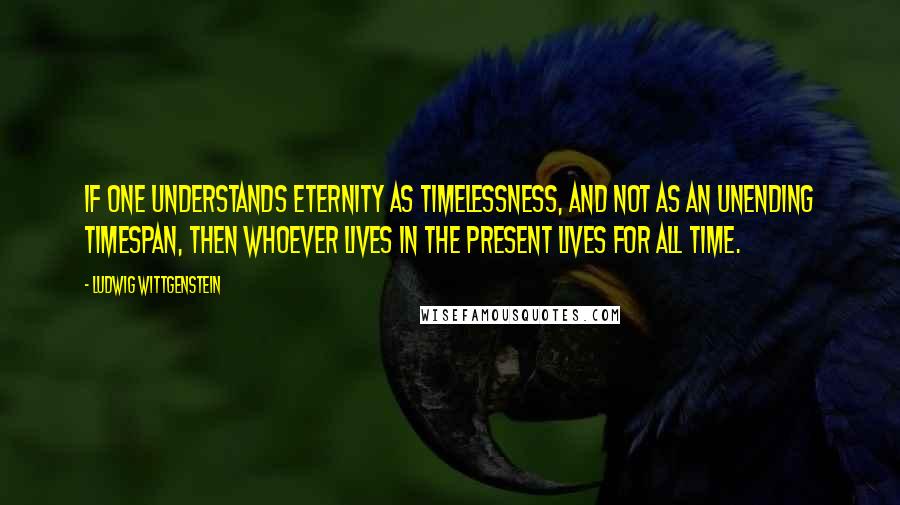 Ludwig Wittgenstein Quotes: If one understands eternity as timelessness, and not as an unending timespan, then whoever lives in the present lives for all time.