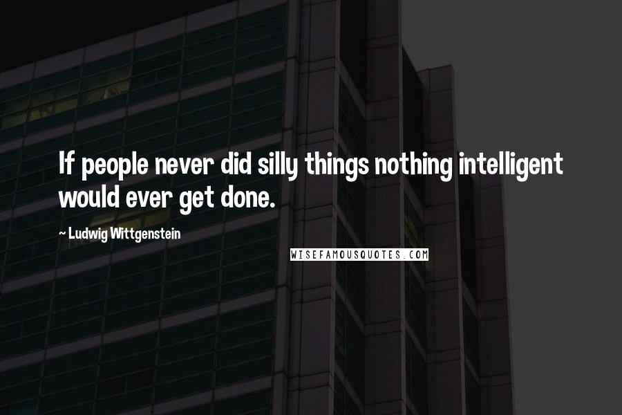 Ludwig Wittgenstein Quotes: If people never did silly things nothing intelligent would ever get done.