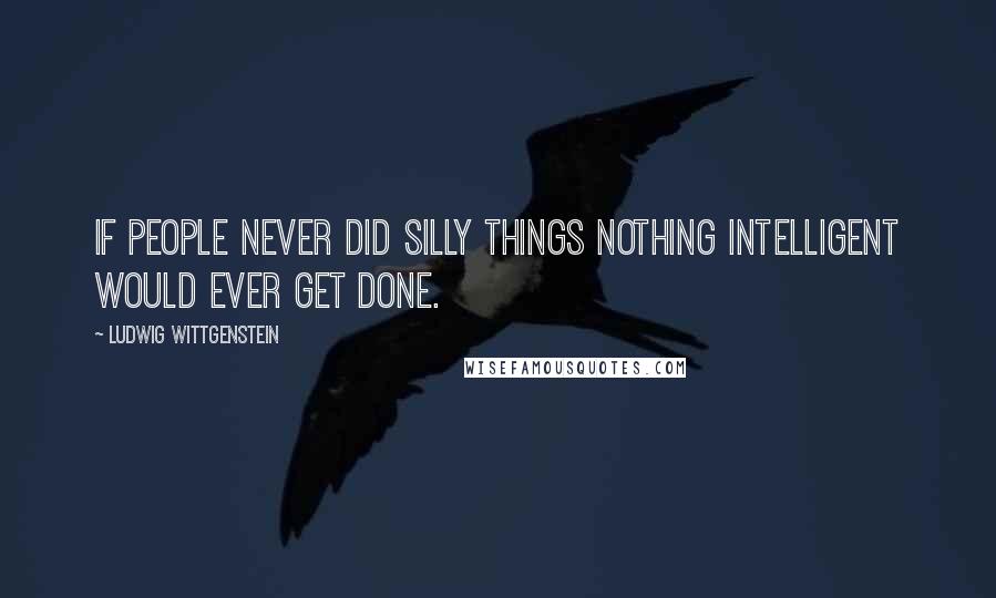 Ludwig Wittgenstein Quotes: If people never did silly things nothing intelligent would ever get done.