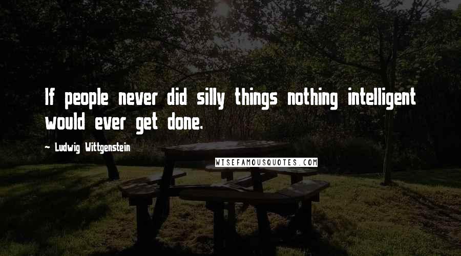 Ludwig Wittgenstein Quotes: If people never did silly things nothing intelligent would ever get done.
