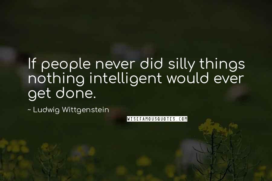 Ludwig Wittgenstein Quotes: If people never did silly things nothing intelligent would ever get done.