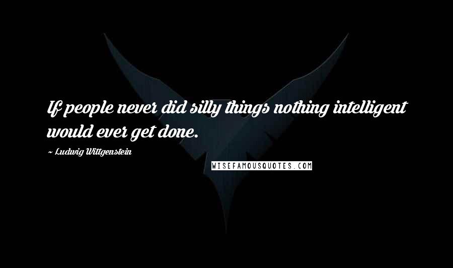 Ludwig Wittgenstein Quotes: If people never did silly things nothing intelligent would ever get done.