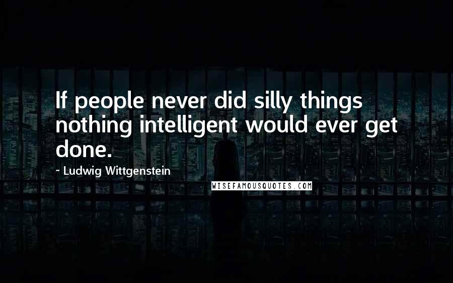 Ludwig Wittgenstein Quotes: If people never did silly things nothing intelligent would ever get done.