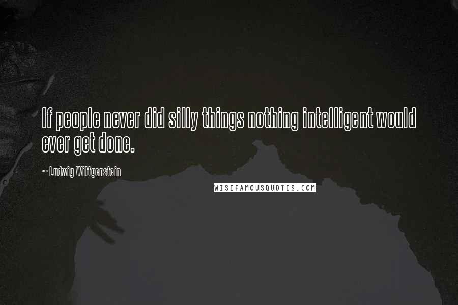 Ludwig Wittgenstein Quotes: If people never did silly things nothing intelligent would ever get done.