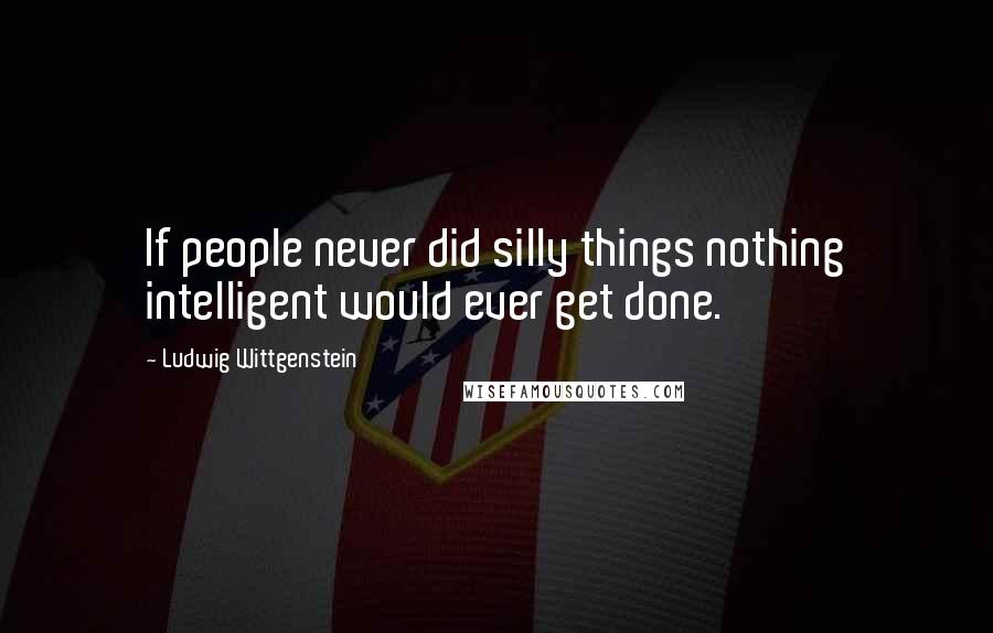 Ludwig Wittgenstein Quotes: If people never did silly things nothing intelligent would ever get done.