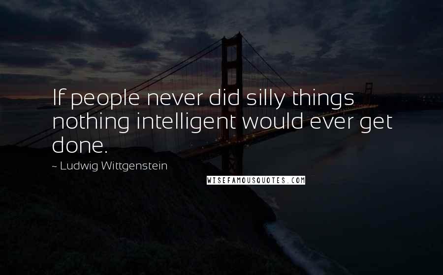 Ludwig Wittgenstein Quotes: If people never did silly things nothing intelligent would ever get done.