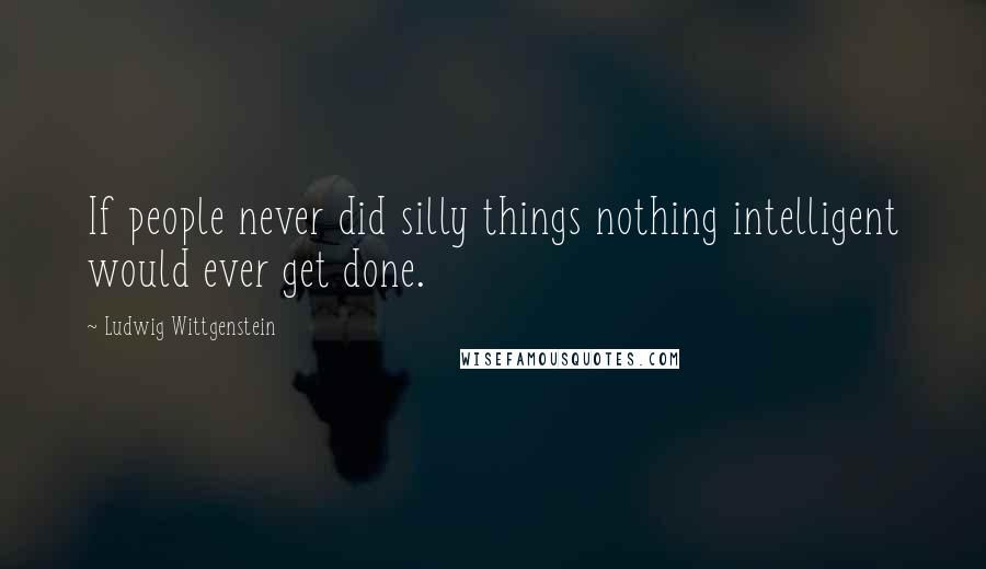 Ludwig Wittgenstein Quotes: If people never did silly things nothing intelligent would ever get done.
