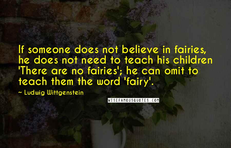 Ludwig Wittgenstein Quotes: If someone does not believe in fairies, he does not need to teach his children 'There are no fairies'; he can omit to teach them the word 'fairy'.