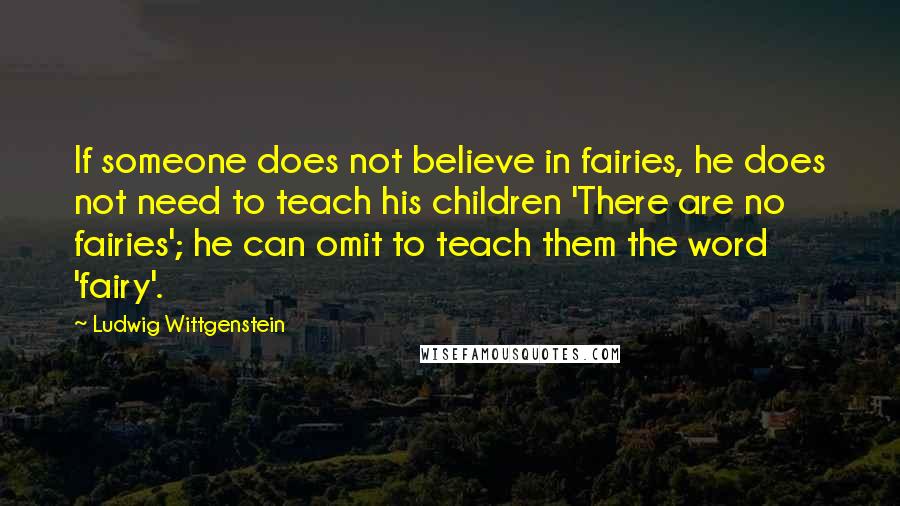 Ludwig Wittgenstein Quotes: If someone does not believe in fairies, he does not need to teach his children 'There are no fairies'; he can omit to teach them the word 'fairy'.