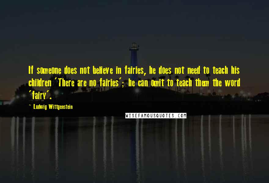 Ludwig Wittgenstein Quotes: If someone does not believe in fairies, he does not need to teach his children 'There are no fairies'; he can omit to teach them the word 'fairy'.