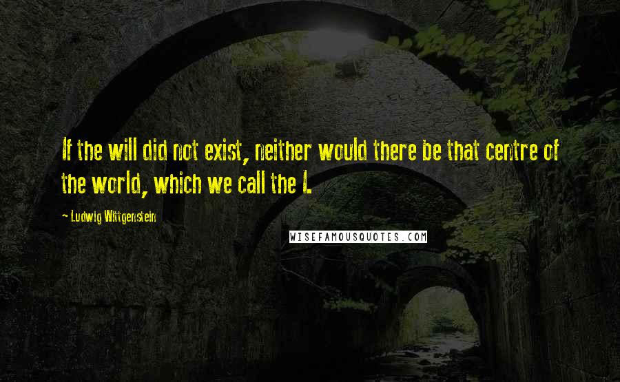 Ludwig Wittgenstein Quotes: If the will did not exist, neither would there be that centre of the world, which we call the I.