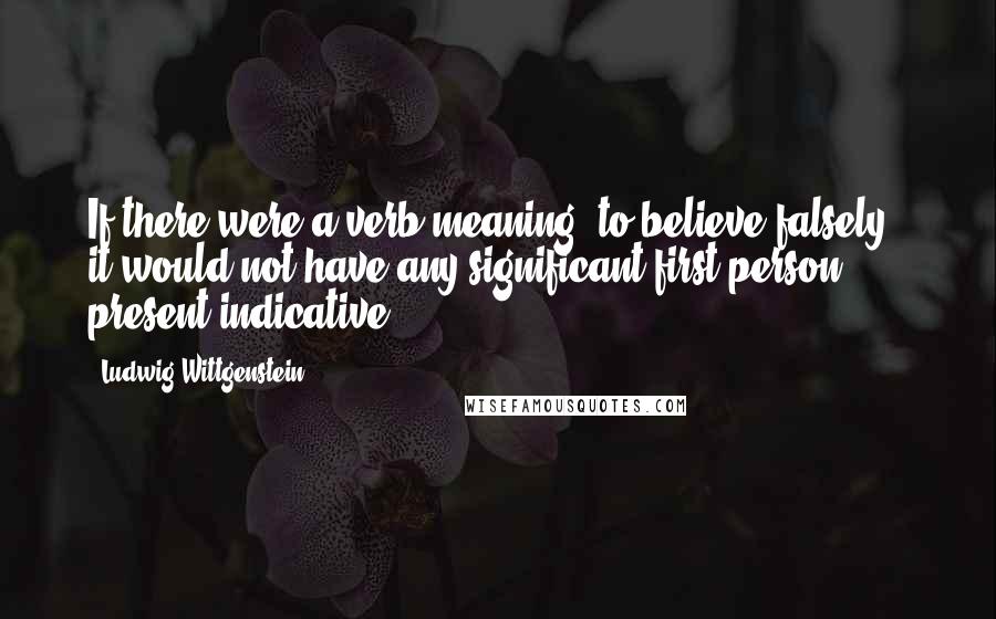 Ludwig Wittgenstein Quotes: If there were a verb meaning "to believe falsely," it would not have any significant first person, present indicative.